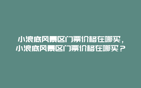 小浪底風(fēng)景區(qū)門票價(jià)格在哪買，小浪底風(fēng)景區(qū)門票價(jià)格在哪買？