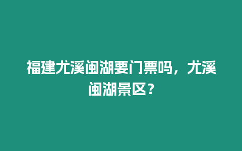 福建尤溪閩湖要門票嗎，尤溪閩湖景區？