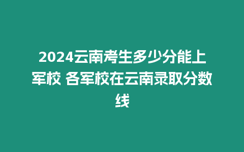 2024云南考生多少分能上軍校 各軍校在云南錄取分數線