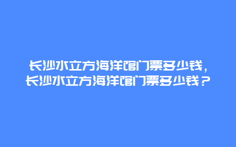 長沙水立方海洋館門票多少錢，長沙水立方海洋館門票多少錢？
