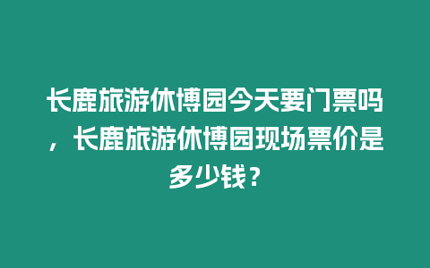長鹿旅游休博園今天要門票嗎，長鹿旅游休博園現場票價是多少錢？