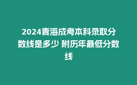 2024青海成考本科錄取分數線是多少 附歷年最低分數線