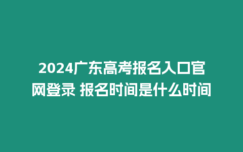 2024廣東高考報名入口官網登錄 報名時間是什么時間