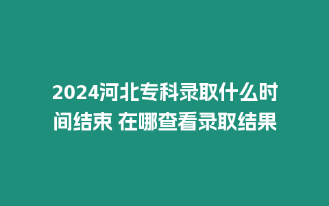 2024河北專科錄取什么時間結束 在哪查看錄取結果
