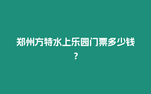 鄭州方特水上樂園門票多少錢？
