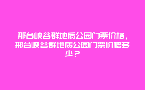 邢臺峽谷群地質(zhì)公園門票價(jià)格，邢臺峽谷群地質(zhì)公園門票價(jià)格多少？