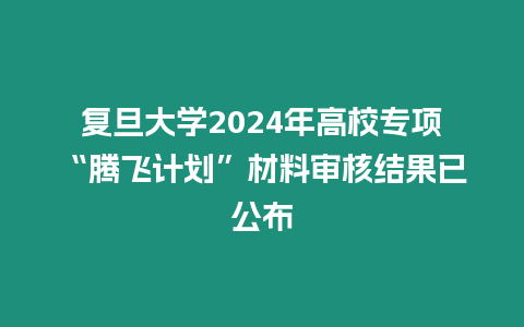 復旦大學2024年高校專項“騰飛計劃”材料審核結果已公布