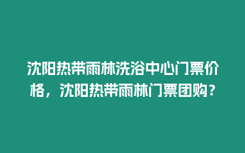 沈陽熱帶雨林洗浴中心門票價格，沈陽熱帶雨林門票團購？