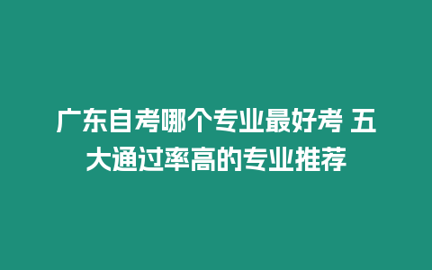 廣東自考哪個專業最好考 五大通過率高的專業推薦
