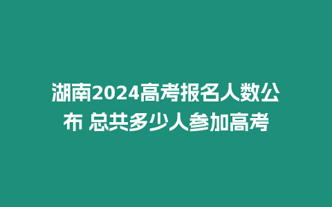 湖南2024高考報(bào)名人數(shù)公布 總共多少人參加高考