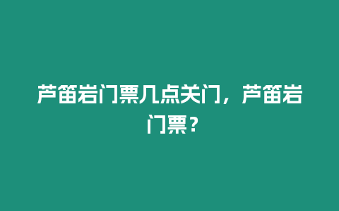 蘆笛巖門票幾點關(guān)門，蘆笛巖 門票？