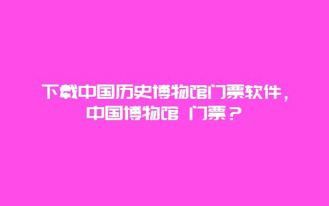 下載中國歷史博物館門票軟件，中國博物館 門票？