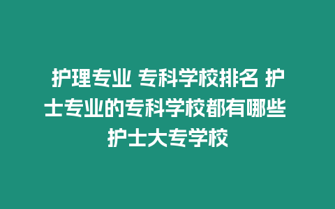 護理專業 ?？茖W校排名 護士專業的專科學校都有哪些 護士大專學校