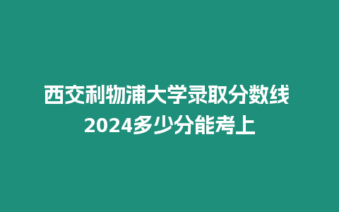 西交利物浦大學(xué)錄取分?jǐn)?shù)線 2024多少分能考上