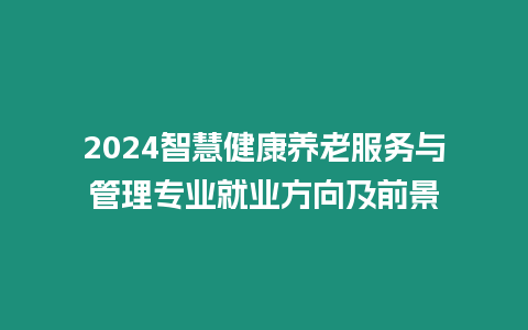 2024智慧健康養(yǎng)老服務(wù)與管理專業(yè)就業(yè)方向及前景