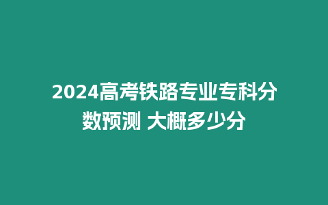 2024高考鐵路專業(yè)專科分?jǐn)?shù)預(yù)測 大概多少分