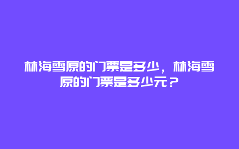 林海雪原的門票是多少，林海雪原的門票是多少元？