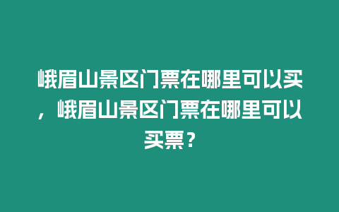 峨眉山景區門票在哪里可以買，峨眉山景區門票在哪里可以買票？