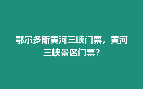 鄂爾多斯黃河三峽門票，黃河三峽景區(qū)門票？