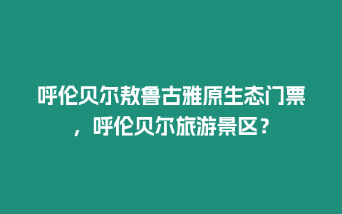 呼倫貝爾敖魯古雅原生態門票，呼倫貝爾旅游景區？