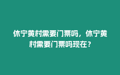 休寧黃村需要門票嗎，休寧黃村需要門票嗎現在？