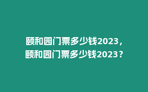 頤和園門票多少錢2023，頤和園門票多少錢2023？
