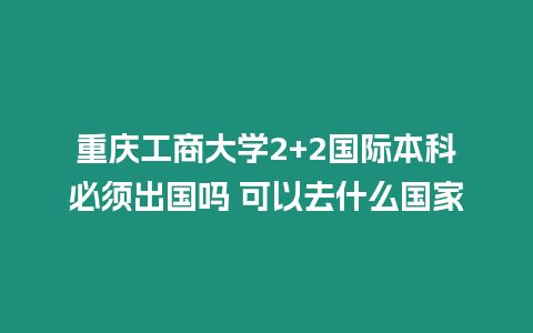 重慶工商大學(xué)2+2國際本科必須出國嗎 可以去什么國家