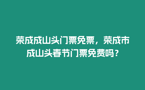榮成成山頭門票免票，榮成市成山頭春節門票免費嗎？