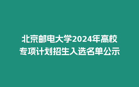北京郵電大學(xué)2024年高校專(zhuān)項(xiàng)計(jì)劃招生入選名單公示