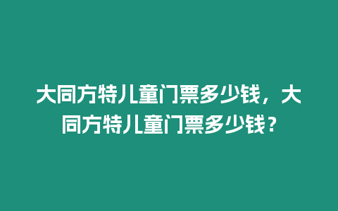 大同方特兒童門票多少錢，大同方特兒童門票多少錢？