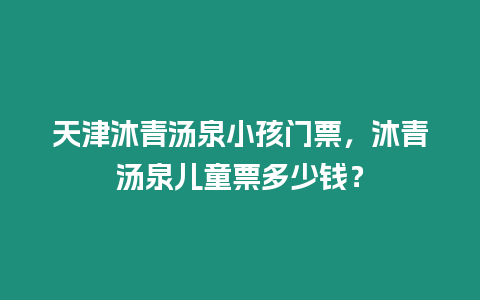 天津沐青湯泉小孩門票，沐青湯泉兒童票多少錢？