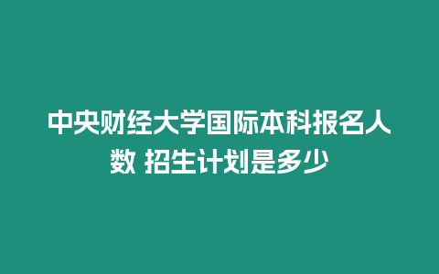 中央財(cái)經(jīng)大學(xué)國(guó)際本科報(bào)名人數(shù) 招生計(jì)劃是多少