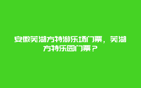 安徽蕪湖方特游樂(lè)場(chǎng)門票，蕪湖方特樂(lè)園門票？