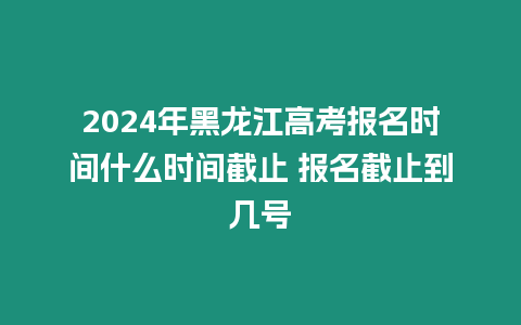 2024年黑龍江高考報名時間什么時間截止 報名截止到幾號
