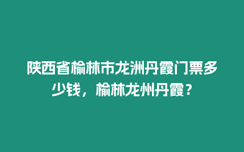 陜西省榆林市龍洲丹霞門(mén)票多少錢(qián)，榆林龍州丹霞？