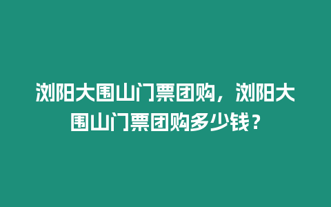 瀏陽大圍山門票團(tuán)購，瀏陽大圍山門票團(tuán)購多少錢？