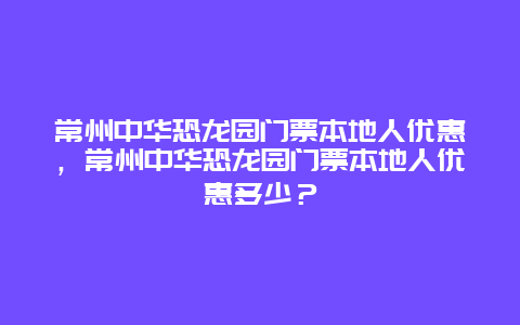 常州中華恐龍園門票本地人優惠，常州中華恐龍園門票本地人優惠多少？