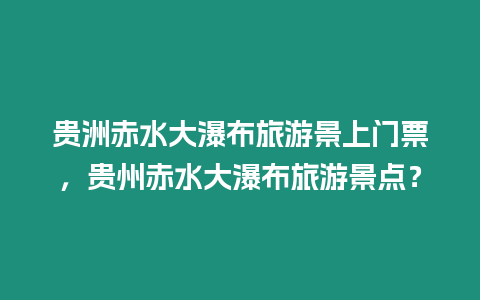 貴洲赤水大瀑布旅游景上門票，貴州赤水大瀑布旅游景點(diǎn)？
