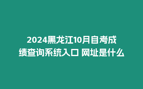 2024黑龍江10月自考成績查詢系統入口 網址是什么