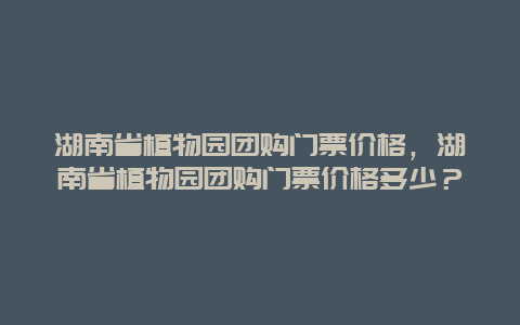 湖南省植物園團(tuán)購門票價(jià)格，湖南省植物園團(tuán)購門票價(jià)格多少？