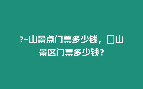 ?~山景點(diǎn)門(mén)票多少錢(qián)，崀山景區(qū)門(mén)票多少錢(qián)？