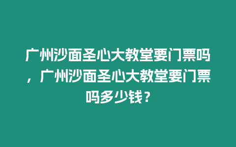 廣州沙面圣心大教堂要門票嗎，廣州沙面圣心大教堂要門票嗎多少錢？