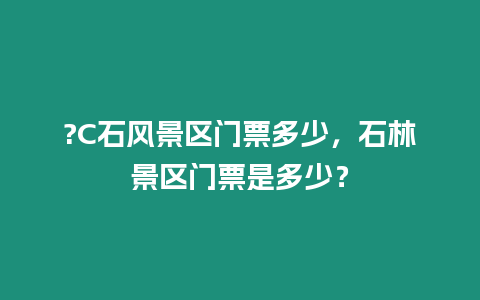 ?C石風景區門票多少，石林景區門票是多少？