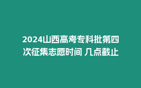 2024山西高考專科批第四次征集志愿時(shí)間 幾點(diǎn)截止
