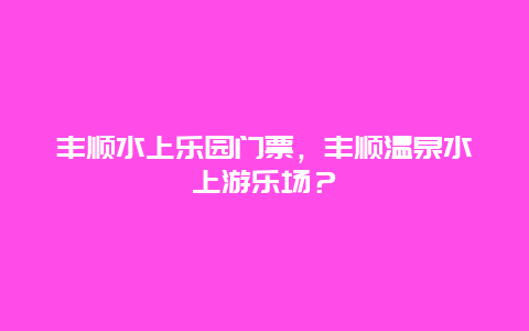 豐順水上樂園門票，豐順溫泉水上游樂場？