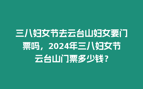三八婦女節去云臺山婦女要門票嗎，2024年三八婦女節云臺山門票多少錢？