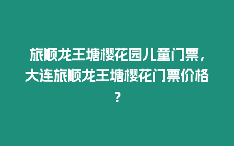 旅順龍王塘櫻花園兒童門票，大連旅順龍王塘櫻花門票價格？