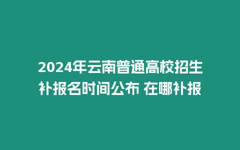 2024年云南普通高校招生補報名時間公布 在哪補報