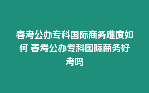 春考公辦專科國際商務難度如何 春考公辦專科國際商務好考嗎