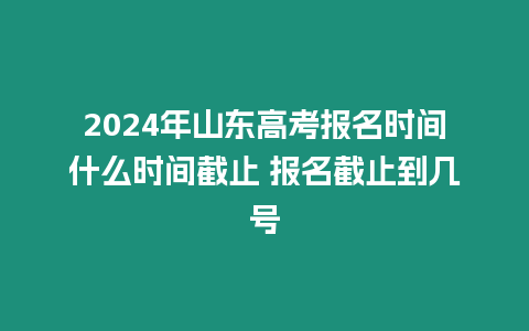 2024年山東高考報(bào)名時(shí)間什么時(shí)間截止 報(bào)名截止到幾號(hào)